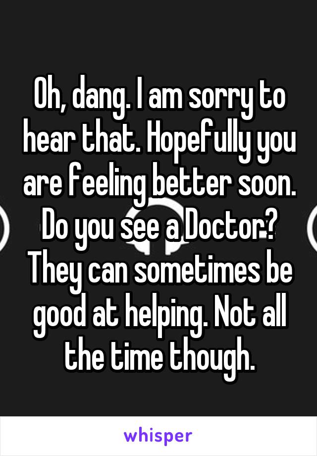 Oh, dang. I am sorry to hear that. Hopefully you are feeling better soon. Do you see a Doctor? They can sometimes be good at helping. Not all the time though.