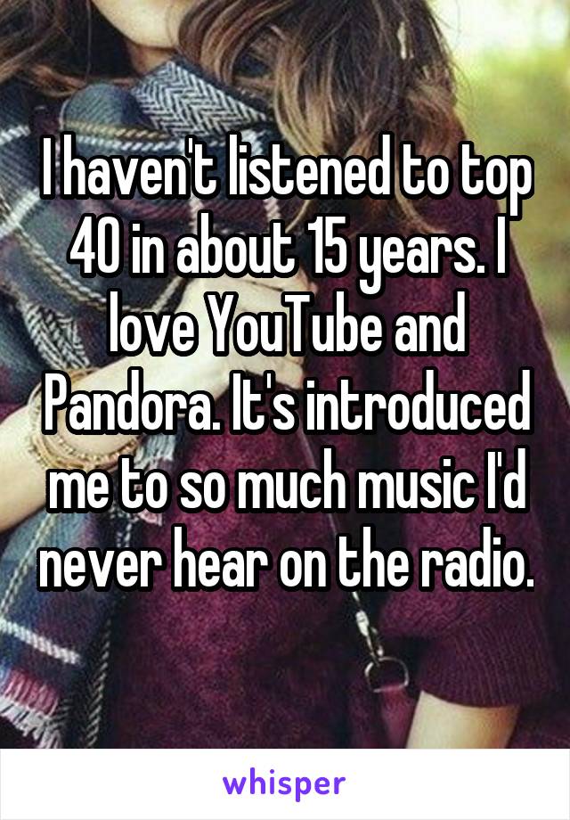I haven't listened to top 40 in about 15 years. I love YouTube and Pandora. It's introduced me to so much music I'd never hear on the radio. 