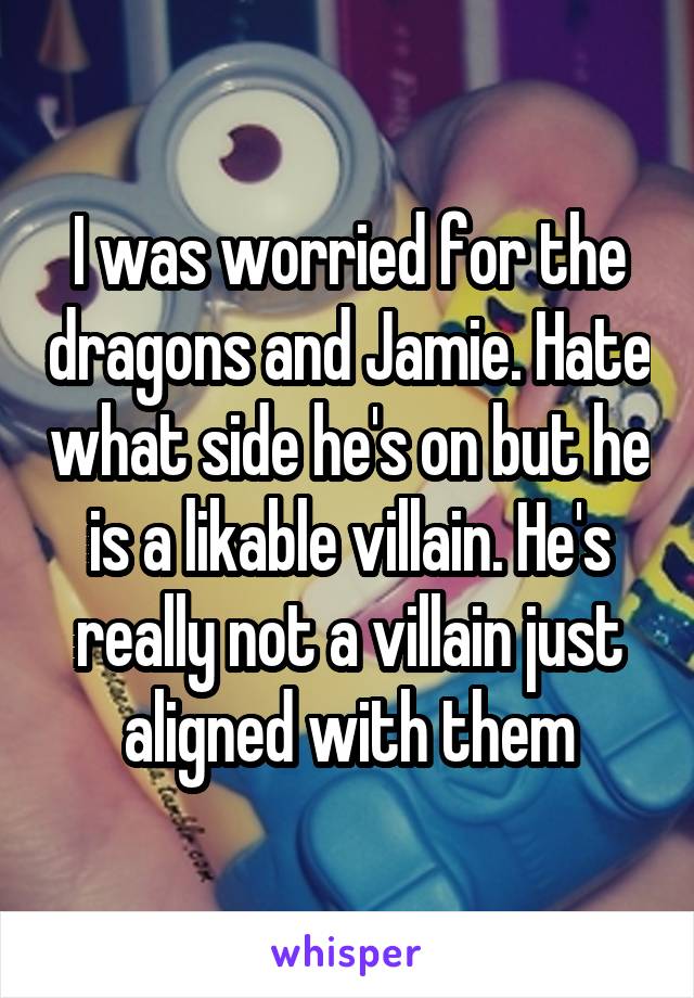 I was worried for the dragons and Jamie. Hate what side he's on but he is a likable villain. He's really not a villain just aligned with them