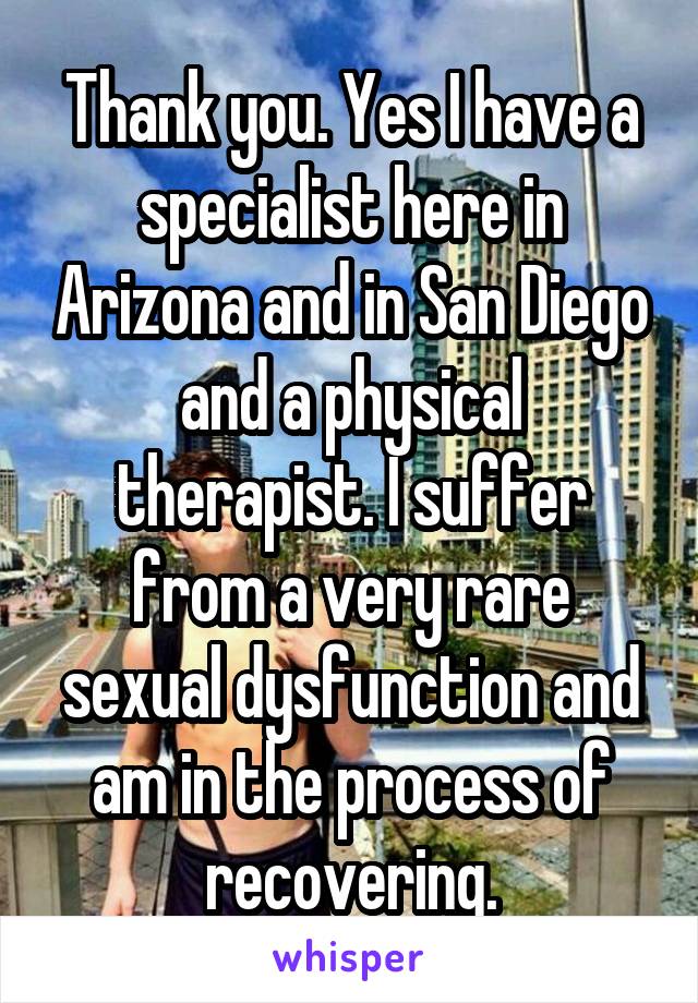 Thank you. Yes I have a specialist here in Arizona and in San Diego and a physical therapist. I suffer from a very rare sexual dysfunction and am in the process of recovering.