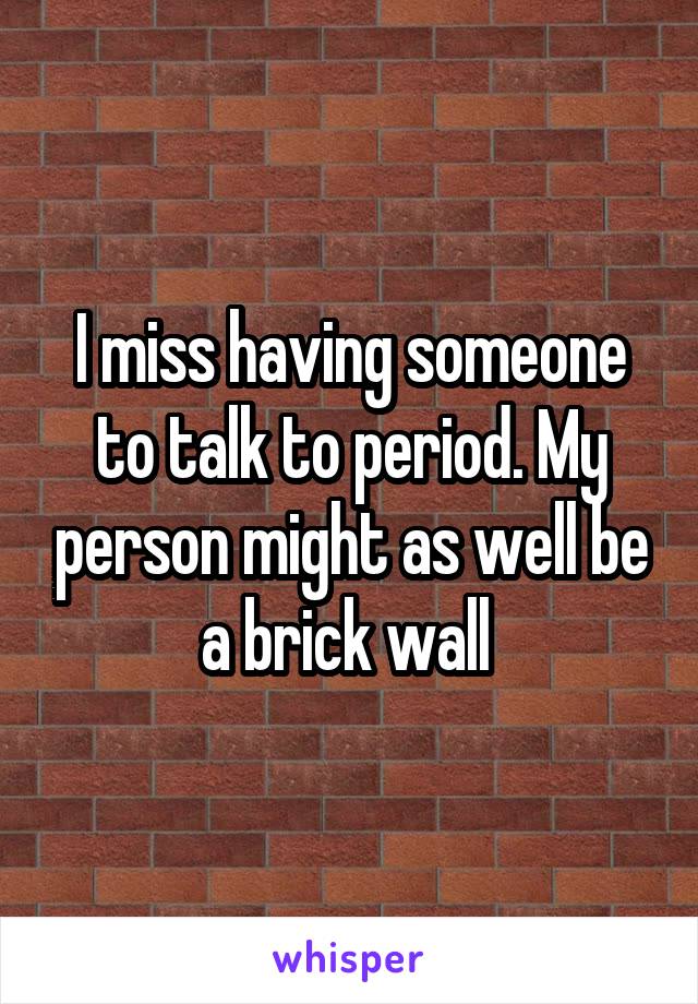 I miss having someone to talk to period. My person might as well be a brick wall 