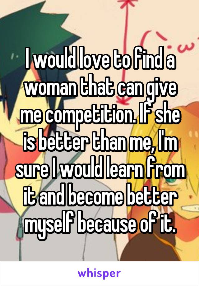 I would love to find a woman that can give me competition. If she is better than me, I'm sure I would learn from it and become better myself because of it.
