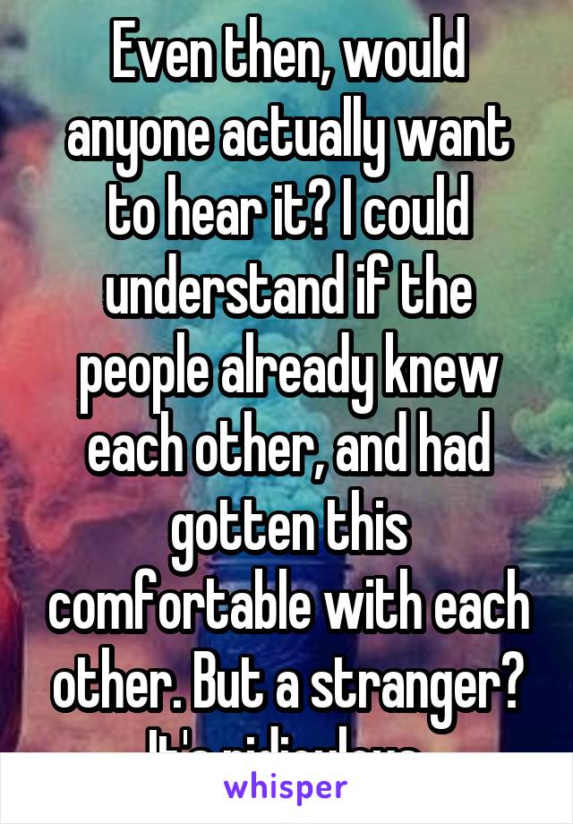 Even then, would anyone actually want to hear it? I could understand if the people already knew each other, and had gotten this comfortable with each other. But a stranger? It's ridiculous 