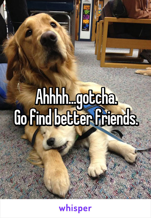 Ahhhh...gotcha.
Go find better friends.