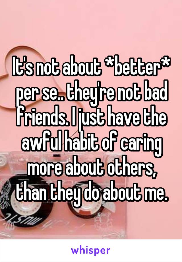 It's not about *better* per se.. they're not bad friends. I just have the awful habit of caring more about others, than they do about me.