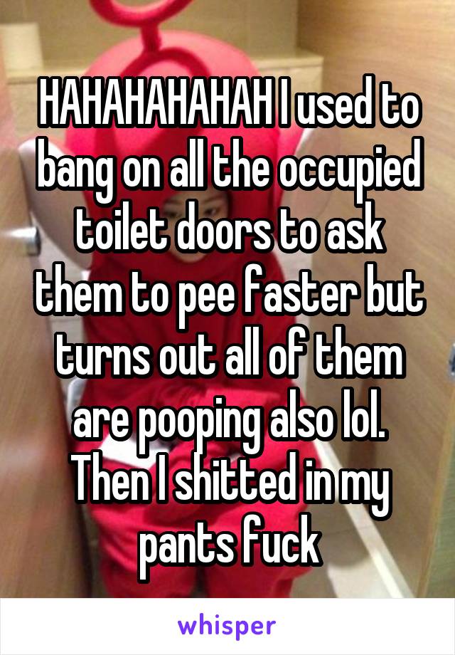 HAHAHAHAHAH I used to bang on all the occupied toilet doors to ask them to pee faster but turns out all of them are pooping also lol. Then I shitted in my pants fuck