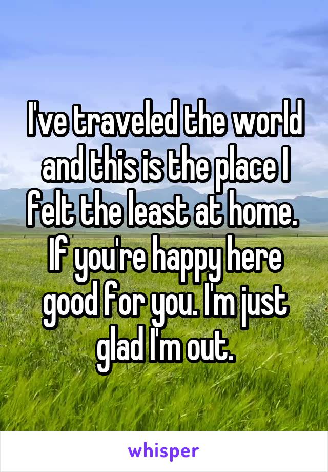 I've traveled the world and this is the place I felt the least at home.  If you're happy here good for you. I'm just glad I'm out.