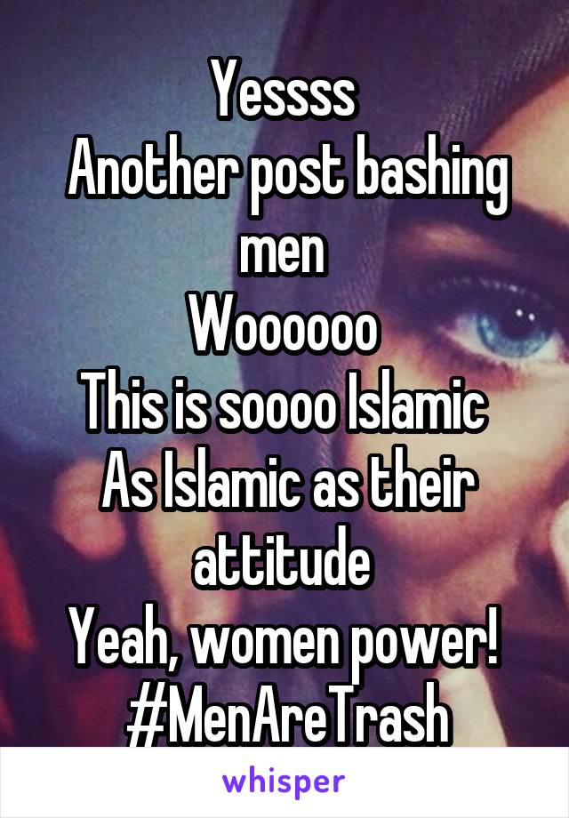 Yessss 
Another post bashing men 
Woooooo 
This is soooo Islamic 
As Islamic as their attitude 
Yeah, women power! 
#MenAreTrash