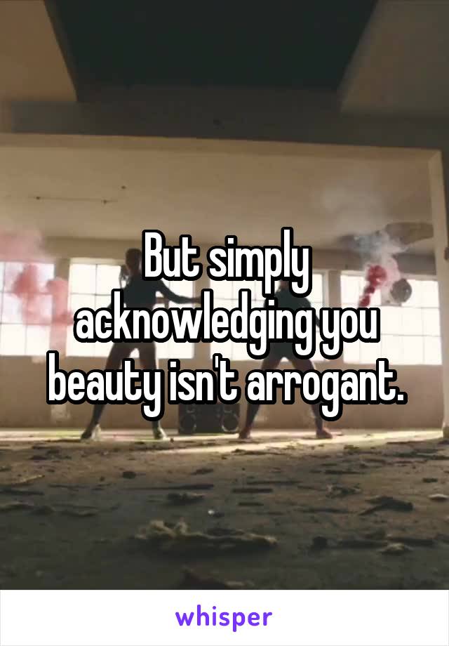 But simply acknowledging you beauty isn't arrogant.