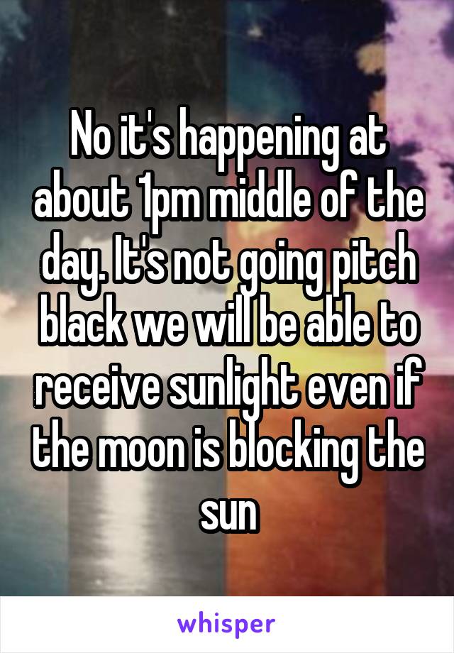 No it's happening at about 1pm middle of the day. It's not going pitch black we will be able to receive sunlight even if the moon is blocking the sun