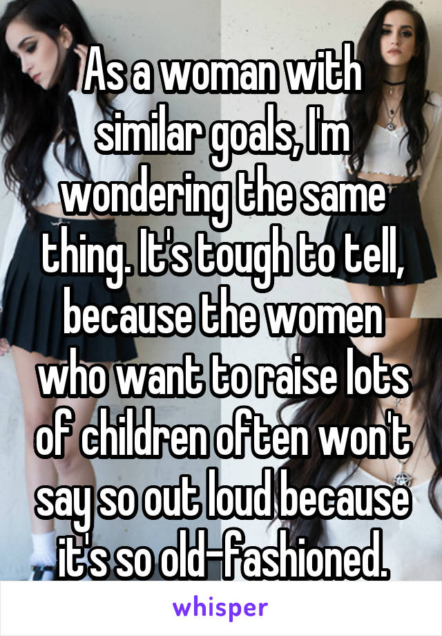 As a woman with similar goals, I'm wondering the same thing. It's tough to tell, because the women who want to raise lots of children often won't say so out loud because it's so old-fashioned.