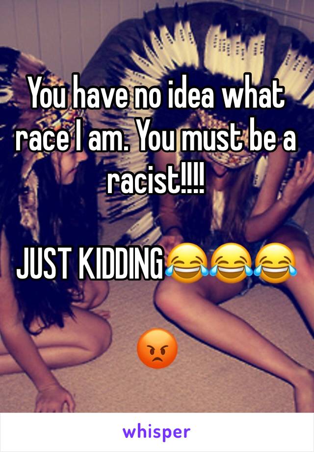 You have no idea what race I am. You must be a racist!!!!

JUST KIDDING😂😂😂

😡