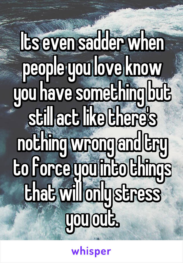 Its even sadder when people you love know you have something but still act like there's nothing wrong and try to force you into things that will only stress you out.