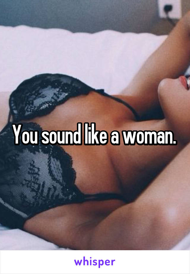You sound like a woman. 