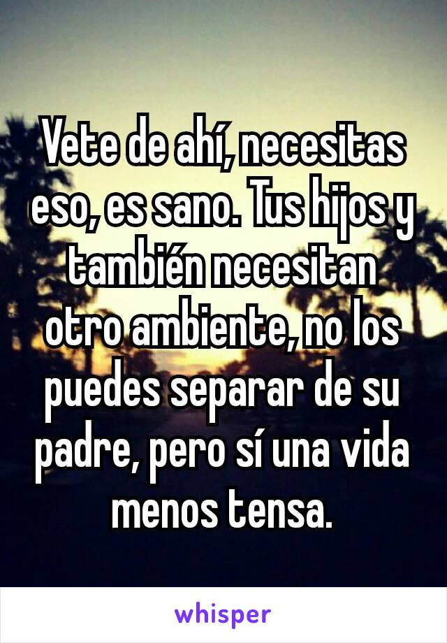 Vete de ahí, necesitas eso, es sano. Tus hijos y también necesitan otro ambiente, no los puedes separar de su padre, pero sí una vida menos tensa.