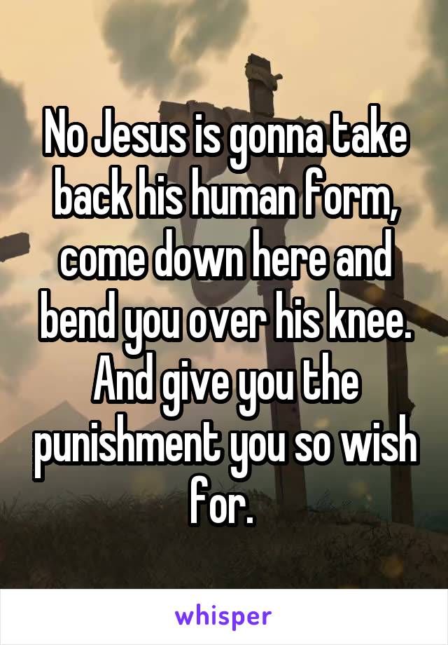 No Jesus is gonna take back his human form, come down here and bend you over his knee. And give you the punishment you so wish for. 