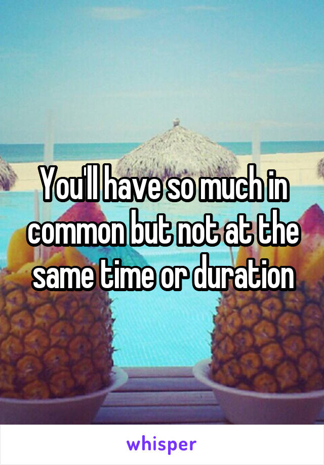 You'll have so much in common but not at the same time or duration
