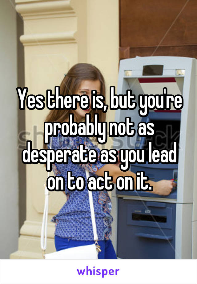 Yes there is, but you're probably not as desperate as you lead on to act on it.