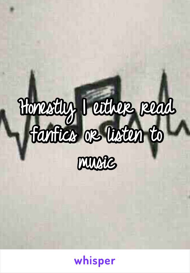 Honestly I either read fanfics or listen to music