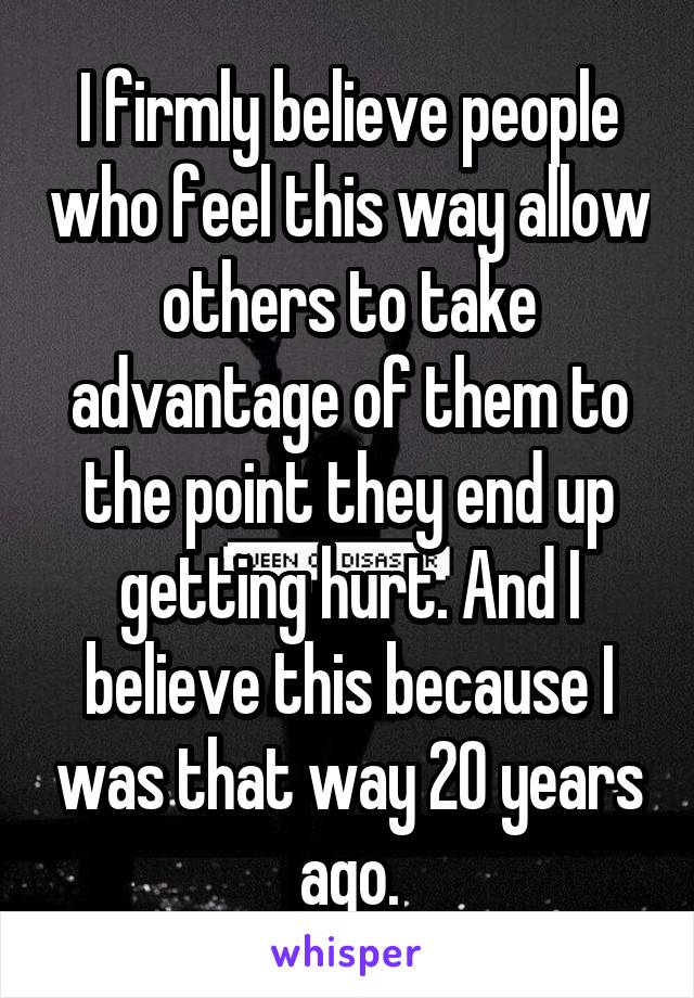 I firmly believe people who feel this way allow others to take advantage of them to the point they end up getting hurt. And I believe this because I was that way 20 years ago.