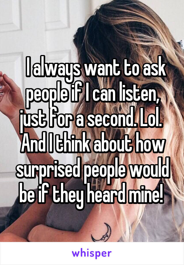   I always want to ask people if I can listen, just for a second. Lol. 
And I think about how surprised people would be if they heard mine! 
