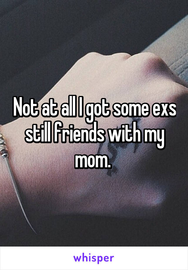 Not at all I got some exs still friends with my mom. 