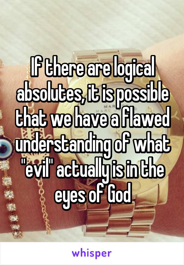 If there are logical absolutes, it is possible that we have a flawed understanding of what "evil" actually is in the eyes of God