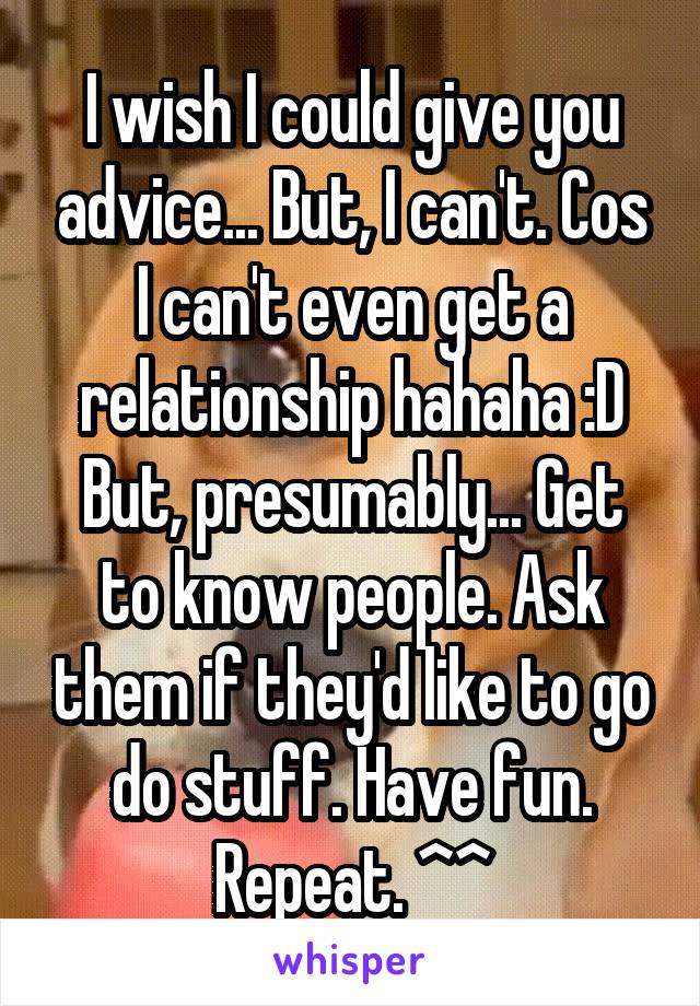 I wish I could give you advice... But, I can't. Cos I can't even get a relationship hahaha :D
But, presumably... Get to know people. Ask them if they'd like to go do stuff. Have fun. Repeat. ^^