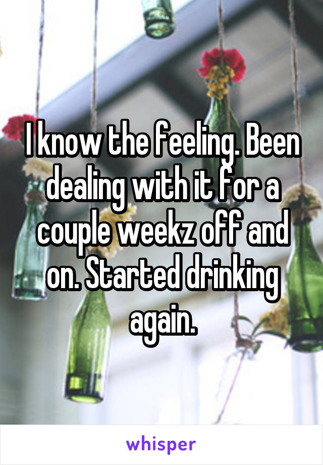 I know the feeling. Been dealing with it for a couple weekz off and on. Started drinking again.