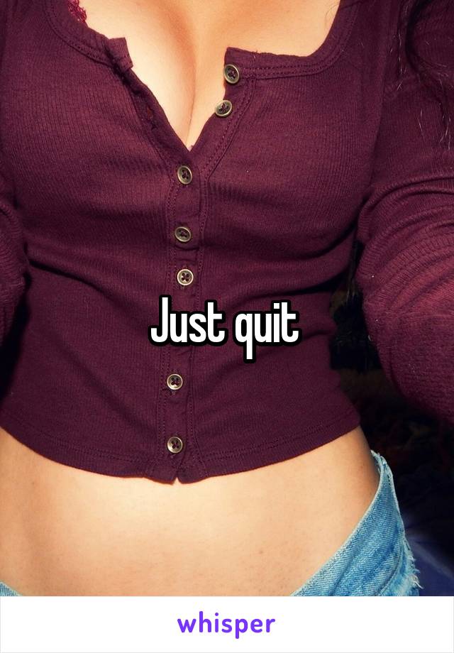 Just quit 