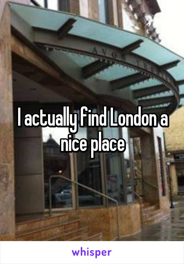 I actually find London a nice place