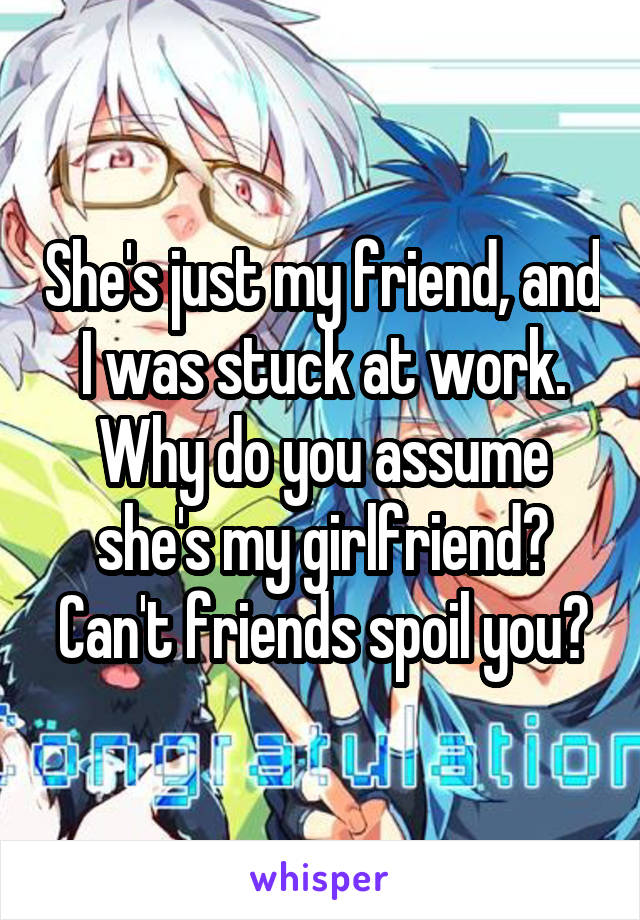 She's just my friend, and I was stuck at work. Why do you assume she's my girlfriend? Can't friends spoil you?