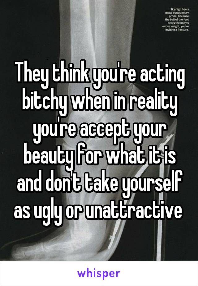 They think you're acting bitchy when in reality you're accept your beauty for what it is and don't take yourself as ugly or unattractive 