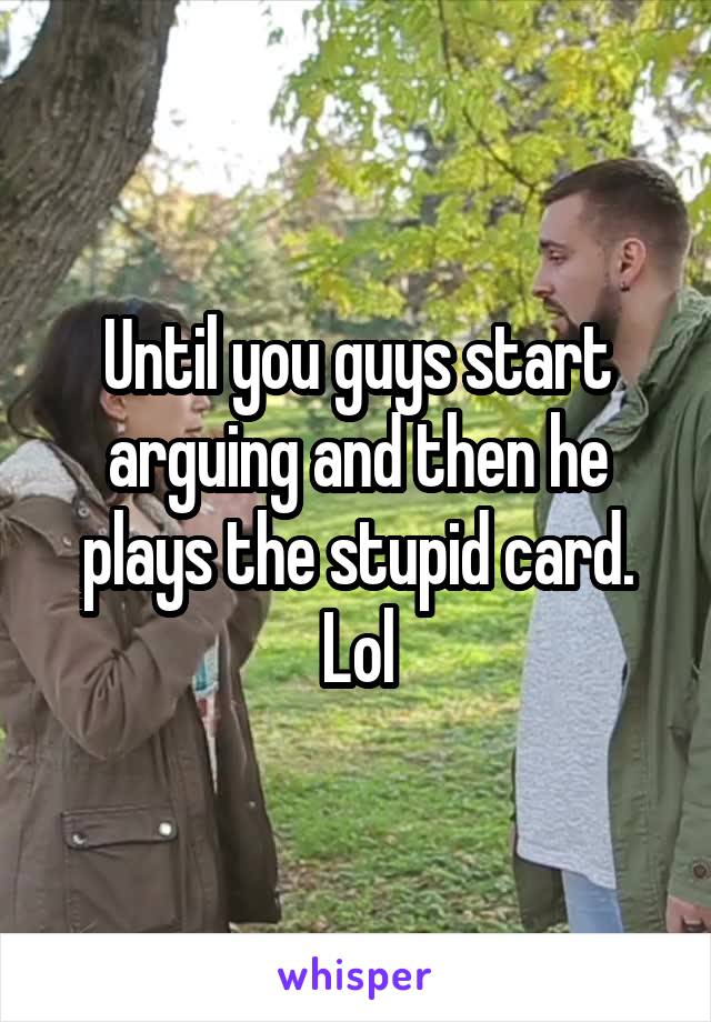 Until you guys start arguing and then he plays the stupid card. Lol