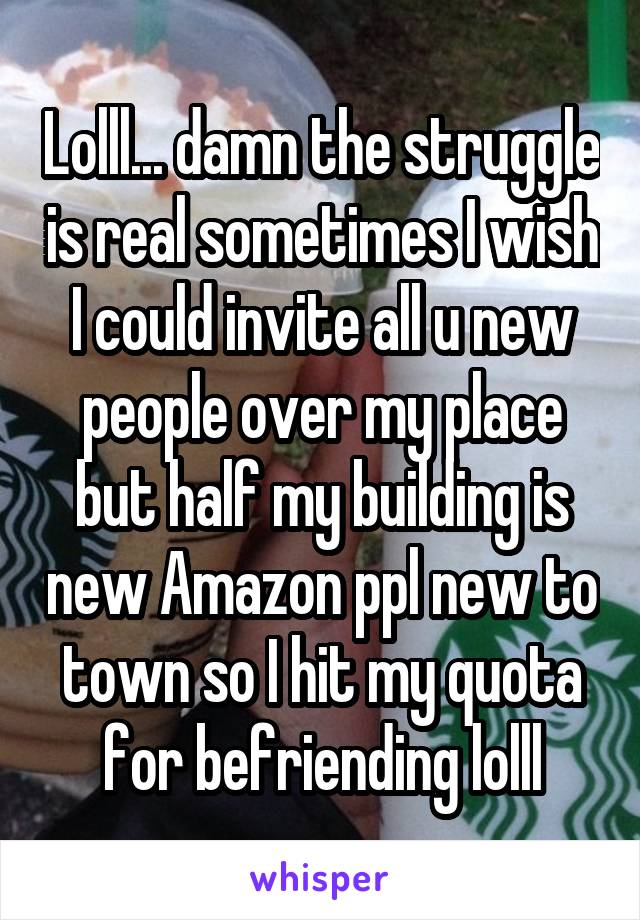Lolll... damn the struggle is real sometimes I wish I could invite all u new people over my place but half my building is new Amazon ppl new to town so I hit my quota for befriending lolll