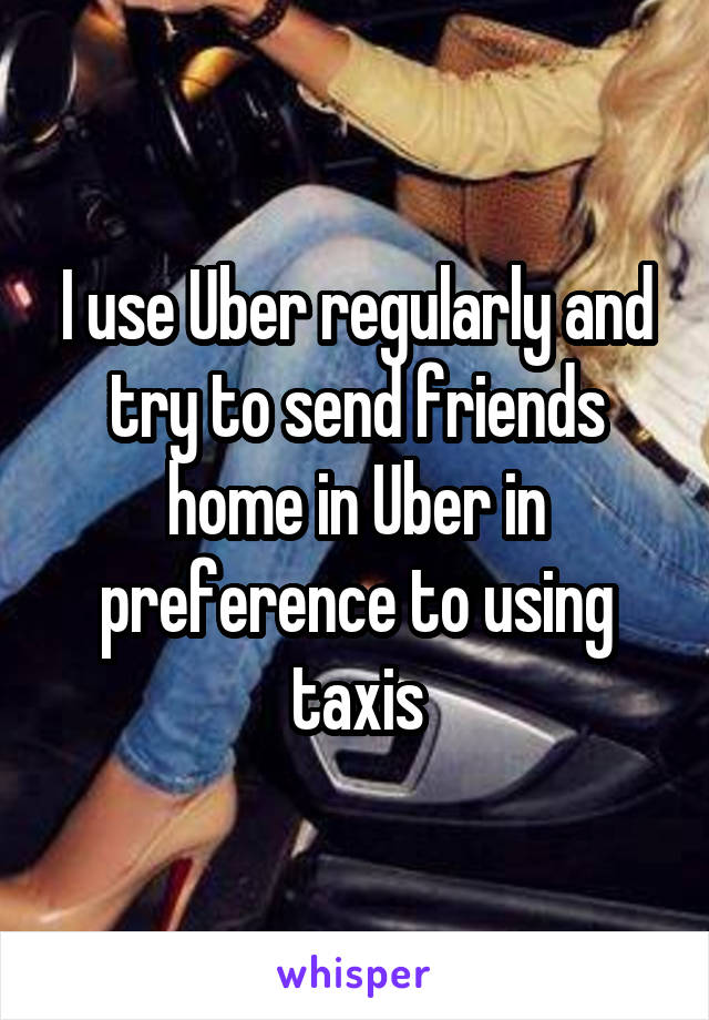 I use Uber regularly and try to send friends home in Uber in preference to using taxis