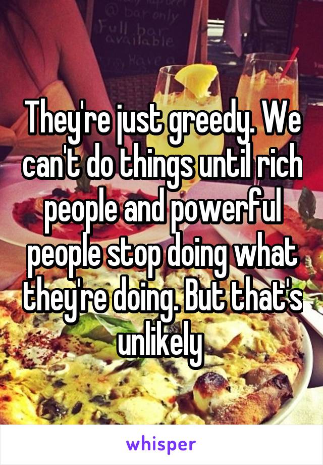 They're just greedy. We can't do things until rich people and powerful people stop doing what they're doing. But that's unlikely 