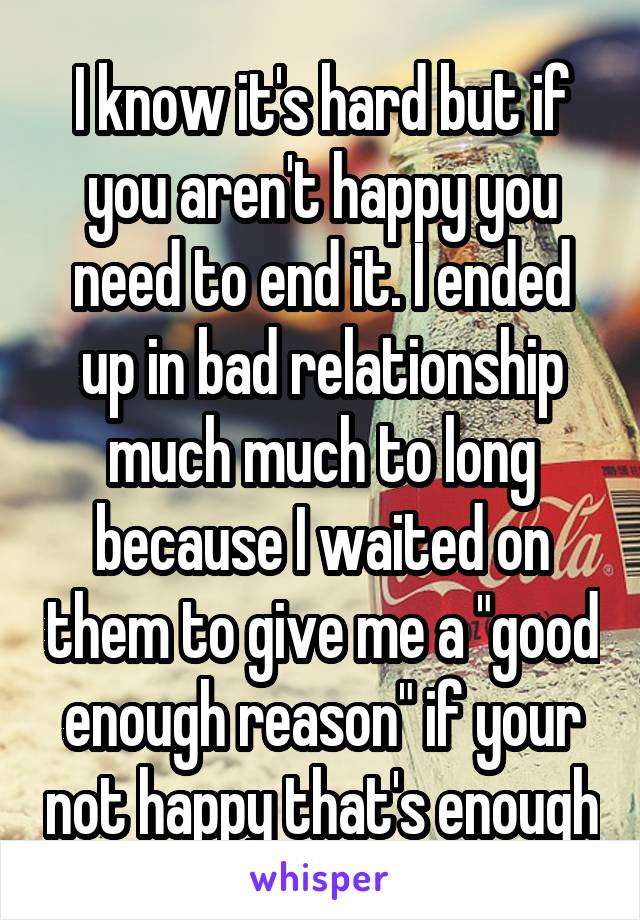 I know it's hard but if you aren't happy you need to end it. I ended up in bad relationship much much to long because I waited on them to give me a "good enough reason" if your not happy that's enough