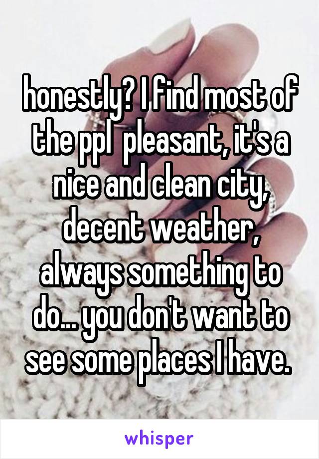 honestly? I find most of the ppl  pleasant, it's a nice and clean city, decent weather, always something to do... you don't want to see some places I have. 