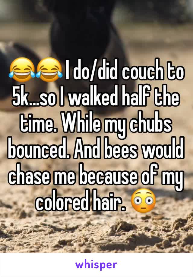 😂😂 I do/did couch to 5k...so I walked half the time. While my chubs bounced. And bees would chase me because of my colored hair. 😳