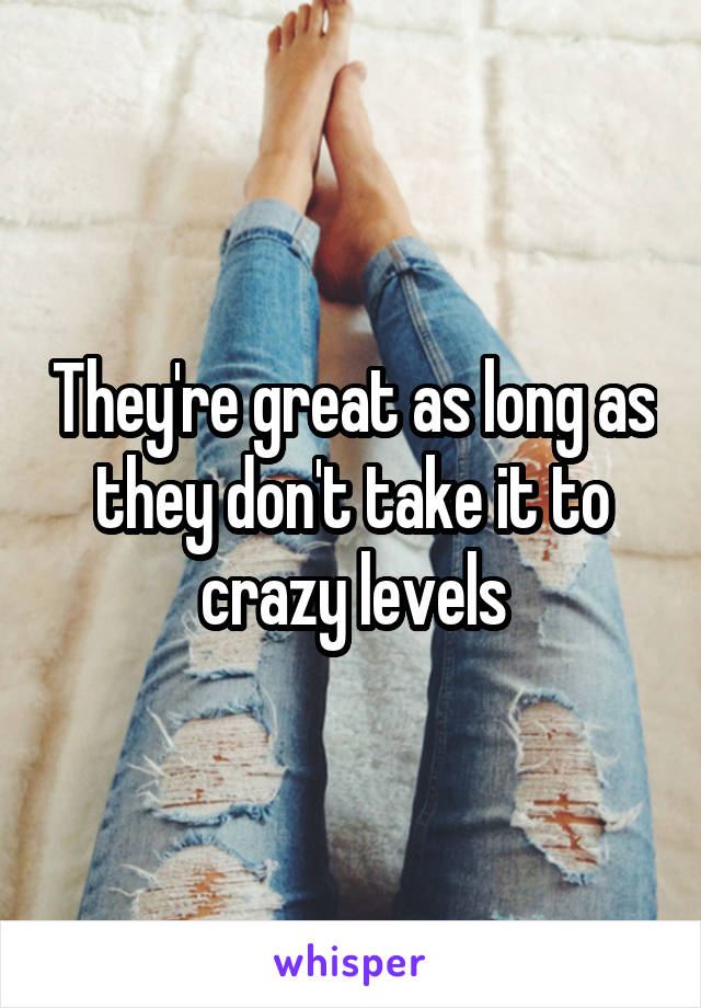 They're great as long as they don't take it to crazy levels