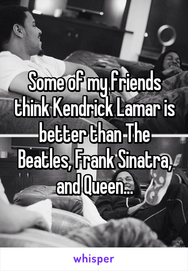 Some of my friends think Kendrick Lamar is better than The Beatles, Frank Sinatra, and Queen...