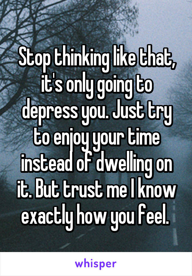 Stop thinking like that, it's only going to depress you. Just try to enjoy your time instead of dwelling on it. But trust me I know exactly how you feel. 
