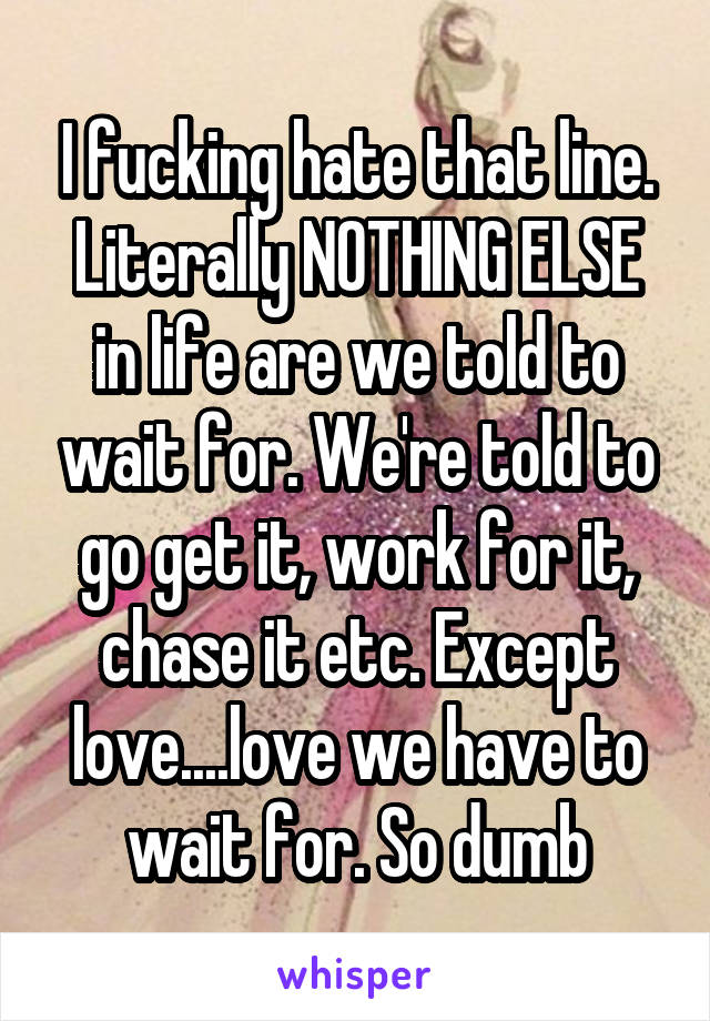 I fucking hate that line. Literally NOTHING ELSE in life are we told to wait for. We're told to go get it, work for it, chase it etc. Except love....love we have to wait for. So dumb