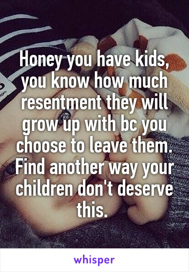 Honey you have kids, you know how much resentment they will grow up with bc you choose to leave them. Find another way your children don't deserve this. 