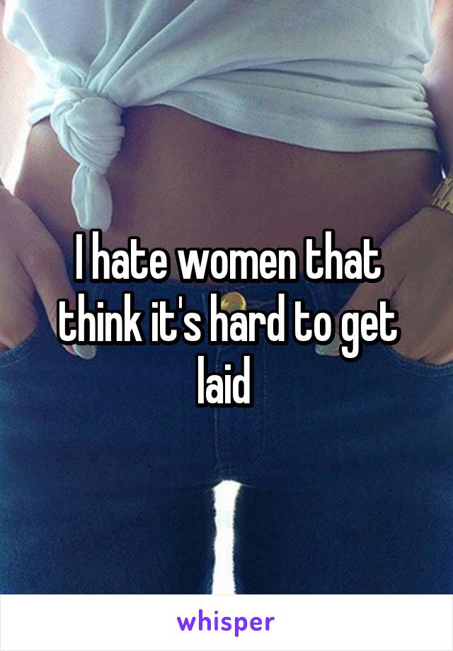 I hate women that think it's hard to get laid 