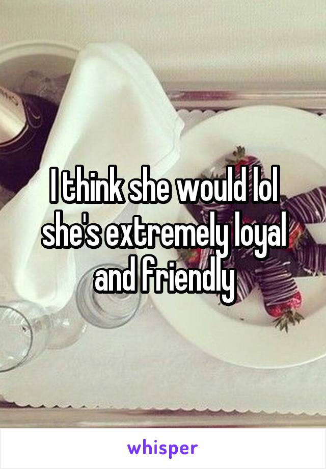 I think she would lol she's extremely loyal and friendly
