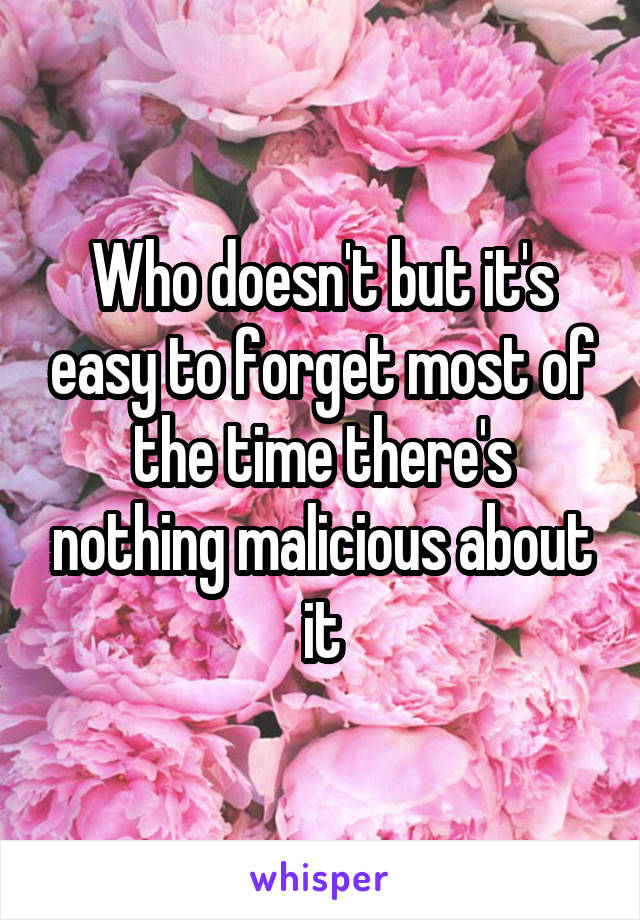 Who doesn't but it's easy to forget most of the time there's nothing malicious about it