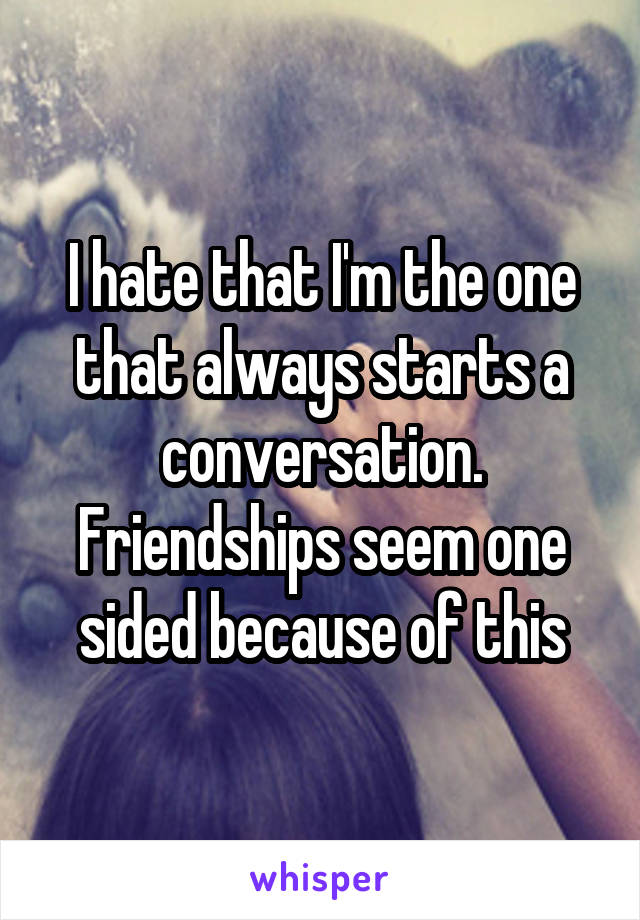 I hate that I'm the one that always starts a conversation. Friendships seem one sided because of this