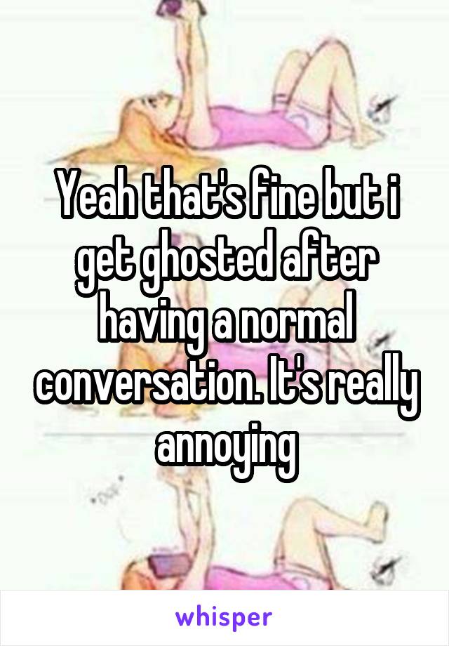 Yeah that's fine but i get ghosted after having a normal conversation. It's really annoying